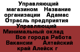 Управляющий магазином › Название организации ­ Адамас › Отрасль предприятия ­ Управляющий › Минимальный оклад ­ 55 000 - Все города Работа » Вакансии   . Алтайский край,Алейск г.